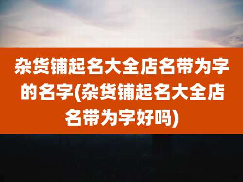 杂货铺起名大全店名带为字的名字(杂货铺起名大全店名带为字好吗)