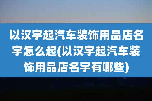 以汉字起汽车装饰用品店名字怎么起(以汉字起汽车装饰用品店名字有哪些)