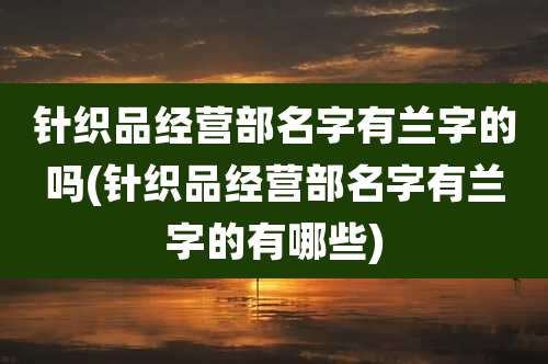 针织品经营部名字有兰字的吗(针织品经营部名字有兰字的有哪些)