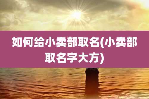 如何给小卖部取名(小卖部取名字大方)
