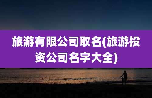 旅游有限公司取名(旅游投资公司名字大全)