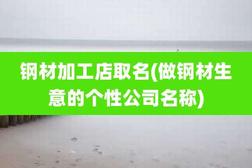 钢材加工店取名(做钢材生意的个性公司名称)