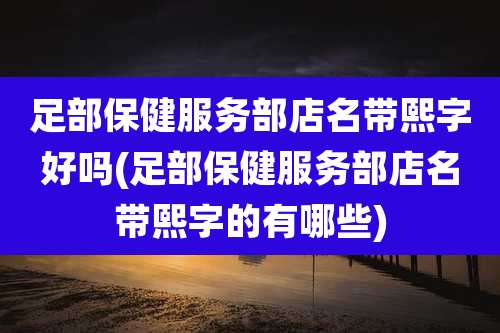 足部保健服务部店名带熙字好吗(足部保健服务部店名带熙字的有哪些)