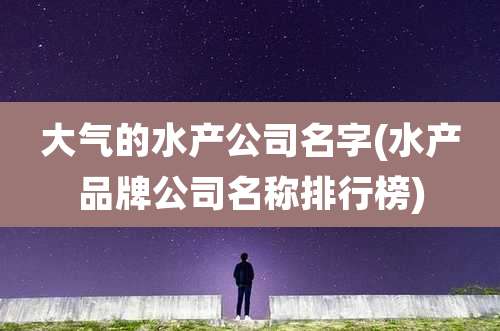 大气的水产公司名字(水产品牌公司名称排行榜)
