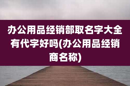 办公用品经销部取名字大全有代字好吗(办公用品经销商名称)