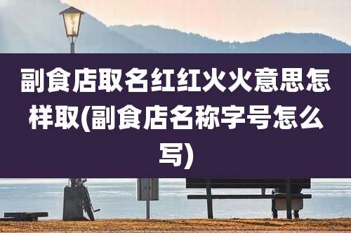 副食店取名红红火火意思怎样取(副食店名称字号怎么写)