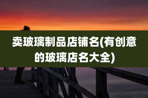 卖玻璃制品店铺名(有创意的玻璃店名大全)