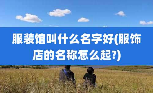 服装馆叫什么名字好(服饰店的名称怎么起?)
