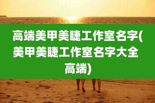 高端美甲美睫工作室名字(美甲美睫工作室名字大全 高端)