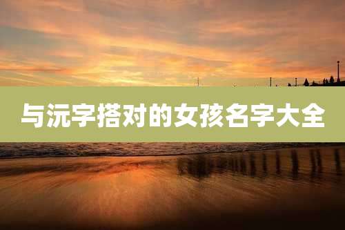 与沅字搭对的女孩名字大全