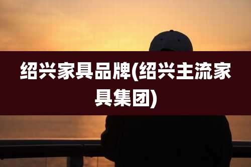 绍兴家具品牌(绍兴主流家具集团)