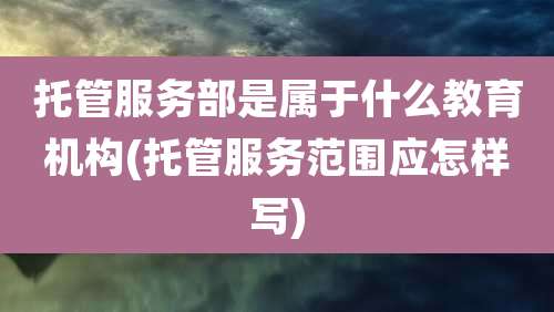 托管服务部是属于什么教育机构(托管服务范围应怎样写)