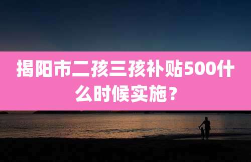 揭阳市二孩三孩补贴500什么时候实施?