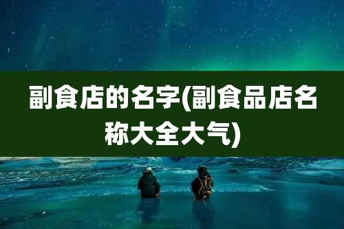 副食店的名字(副食品店名称大全大气)