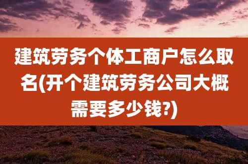 建筑劳务个体工商户怎么取名(开个建筑劳务公司大概需要多少钱?)