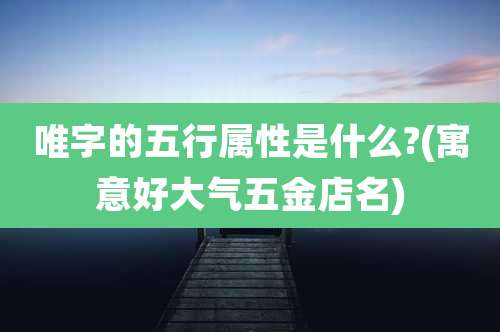 唯字的五行属性是什么?(寓意好大气五金店名)