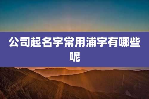 公司起名字常用浦字有哪些呢