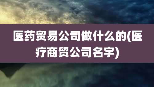 医药贸易公司做什么的(医疗商贸公司名字)