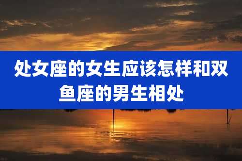 处女座的女生应该怎样和双鱼座的男生相处