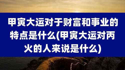 甲寅大运对于财富和事业的特点是什么(甲寅大运对丙火的人来说是什么)