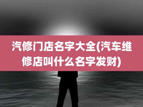 汽修门店名字大全(汽车维修店叫什么名字发财)