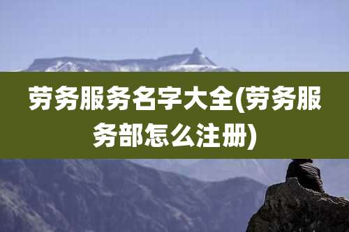 劳务服务名字大全(劳务服务部怎么注册)