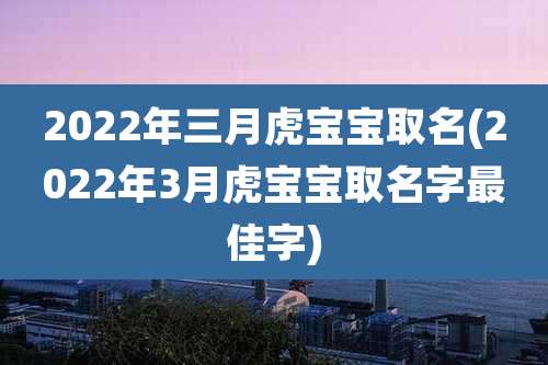 2022年三月虎宝宝取名(2022年3月虎宝宝取名字最佳字)
