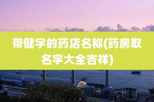 带健字的药店名称(药房取名字大全吉祥)