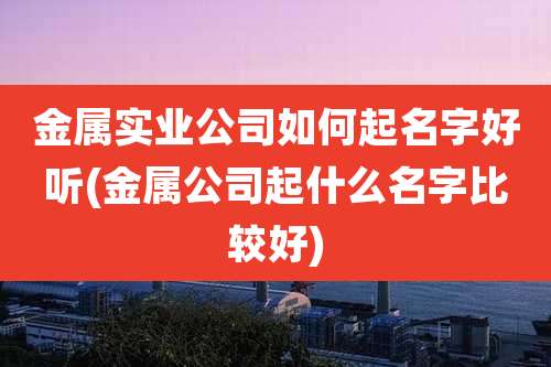 金属实业公司如何起名字好听(金属公司起什么名字比较好)