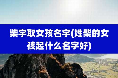 柴字取女孩名字(姓柴的女孩起什么名字好)