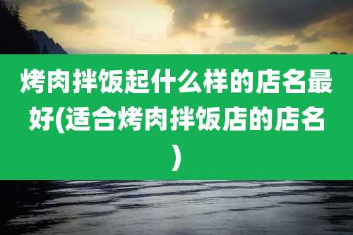 烤肉拌饭起什么样的店名最好(适合烤肉拌饭店的店名)