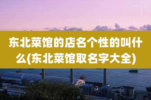 东北菜馆的店名个性的叫什么(东北菜馆取名字大全)