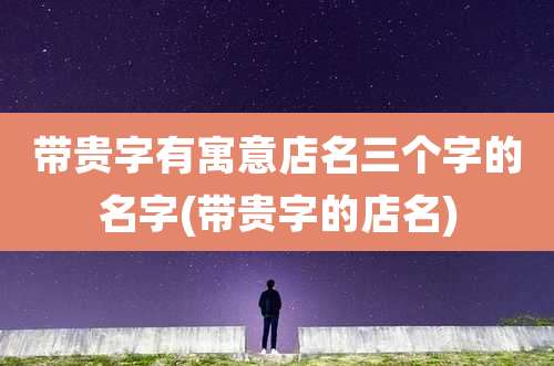 带贵字有寓意店名三个字的名字(带贵字的店名)