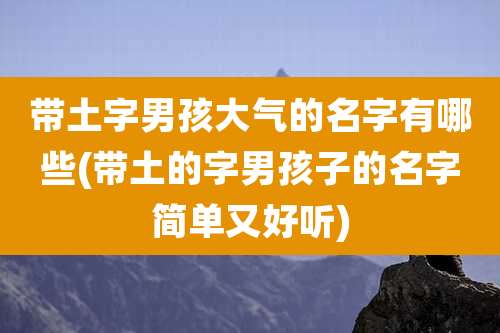 带土字男孩大气的名字有哪些(带土的字男孩子的名字简单又好听)