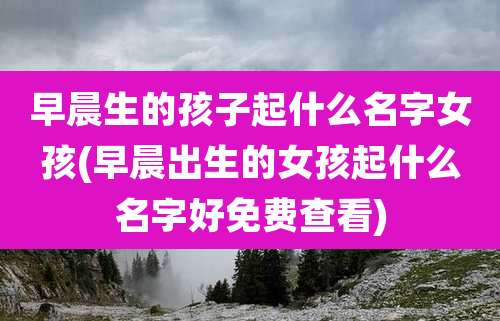 早晨生的孩子起什么名字女孩(早晨出生的女孩起什么名字好免费查看)