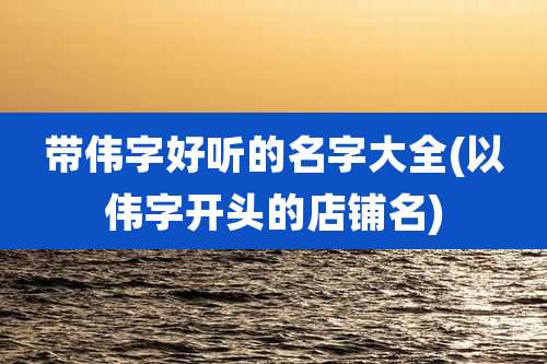 带伟字好听的名字大全(以伟字开头的店铺名)