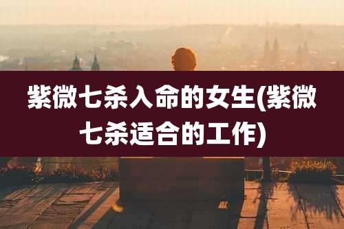 紫微七杀入命的女生(紫微七杀适合的工作)