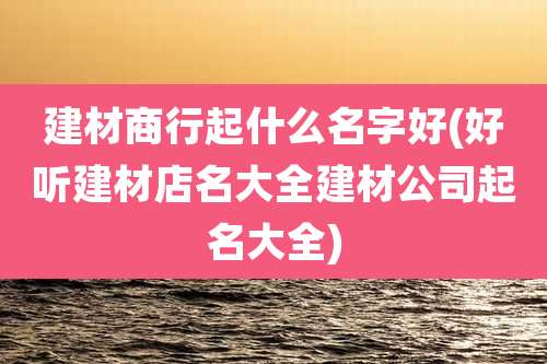 建材商行起什么名字好(好听建材店名大全建材公司起名大全)