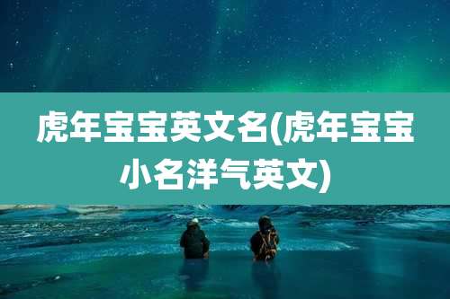 虎年宝宝英文名(虎年宝宝小名洋气英文)