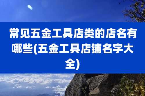 常见五金工具店类的店名有哪些(五金工具店铺名字大全)