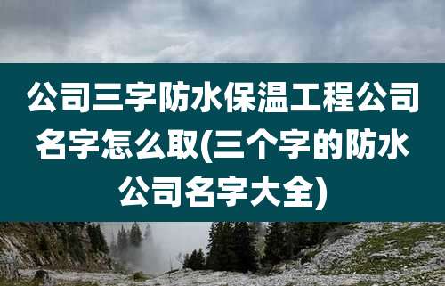 公司三字防水保温工程公司名字怎么取(三个字的防水公司名字大全)
