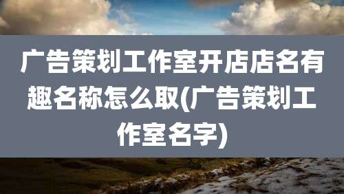 广告策划工作室开店店名有趣名称怎么取(广告策划工作室名字)