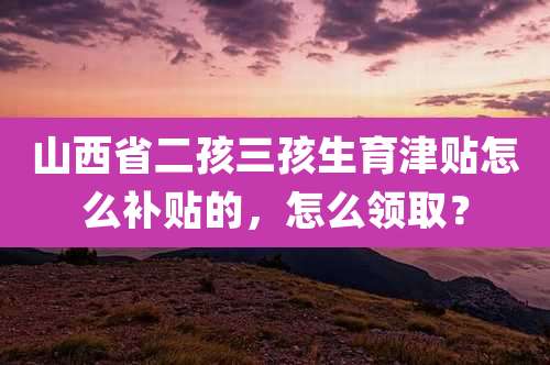 山西省二孩三孩生育津贴怎么补贴的,怎么领取?