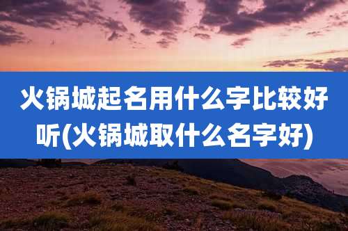 火锅城起名用什么字比较好听(火锅城取什么名字好)
