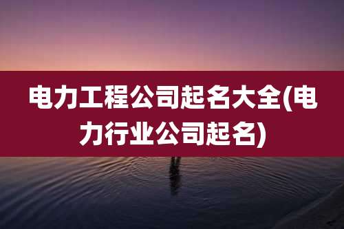 电力工程公司起名大全(电力行业公司起名)