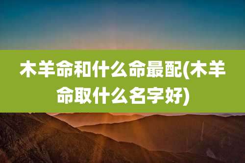 木羊命和什么命最配(木羊命取什么名字好)