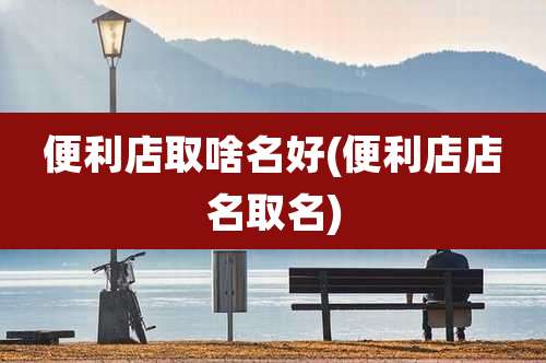 便利店取啥名好(便利店店名取名)