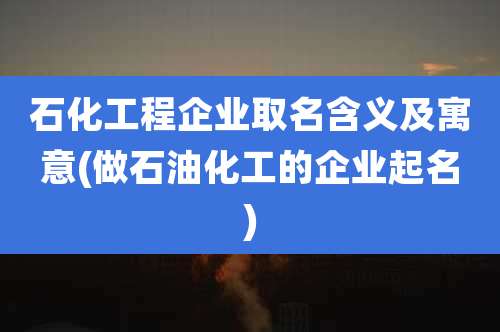 石化工程企业取名含义及寓意(做石油化工的企业起名)
