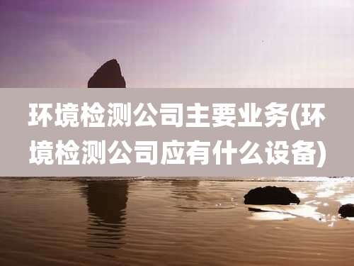 环境检测公司主要业务(环境检测公司应有什么设备)