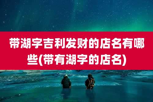 带湖字吉利发财的店名有哪些(带有湖字的店名)